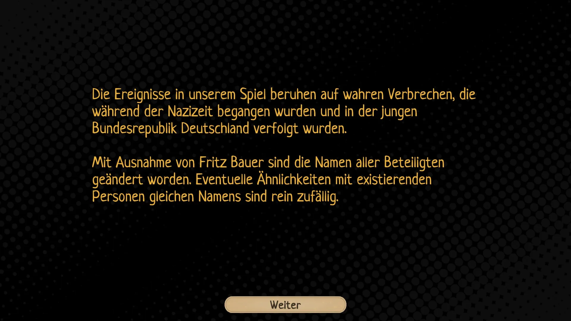 20250318180833 1 Die Ereignisse in unserem Spiel beruhen auf wahren Verbrechen, die während der Nazizeit begangen wurden und in der jungen Bundesrepublik verfolgt wurden. Mit Ausnahme von Fritz Bauer sind die Namen aller Beteiligten geändert worden. Eventuelle Ähnlichkeiten mit existierenden Personen gleichen Namens sind rein zufällig.Weiter Button ganz unten
