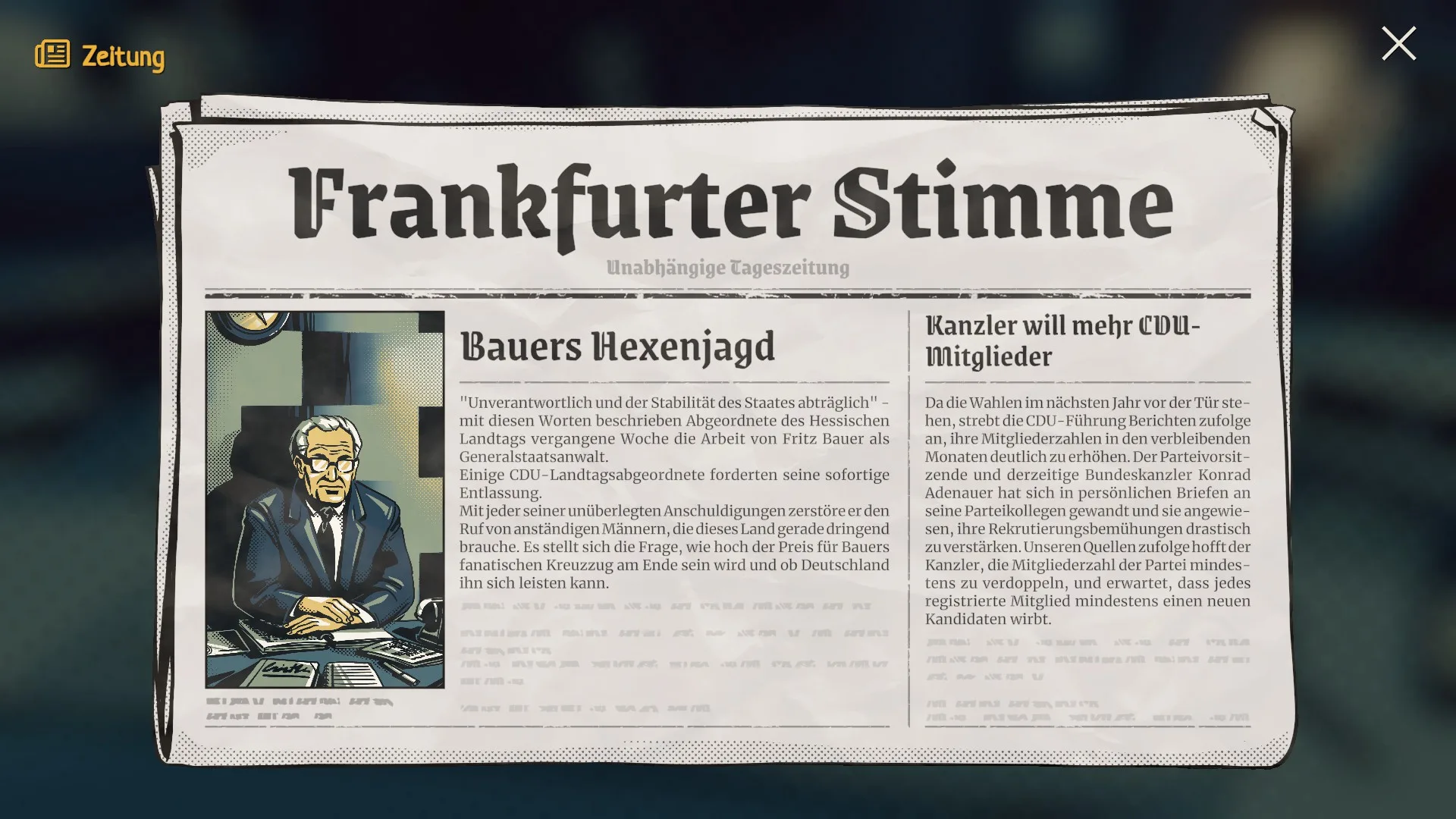 20250318183106 1 Frankfurter StimmeUnabhängige TageszeitungBauers Hexenjagd"Unverantwortlich und der Stabilität des Staates abträglich" – mit diesen Worten beschreibt Abgeordnete des Hessischen Landtags die jüngste Woche der Arbeit von Fritz Bauer als Generalstaatsanwalt.Der CDU-Landtagsabgeordnete forderten seine sofortige Entlassung.Mit jeder seiner unüberlegten Anschuldigungen zerstört er den Ruf von anständigen Männern, die dieses Land gerade dringend braucht. Es stellt sich die Frage, wie lange der Preis für Bauers fanatische Kreuzzüge noch von jenen getragen wird, die er zu Unrecht beschuldigt.Kanzler will mehr CDU-MitgliederDa die Wahlen im nächsten Jahr vor der Tür stehen, strebt die CDU-Führung verstärkt danach, ihre Mitgliederzahlen in den verbleibenden Monaten deutlich zu erhöhen. Der Parteivorsitzende hat den Landesverbänden mitgeteilt, dass er eine Parteikollegen gewinnen und sie angewiesen, ihre Rekrutierungsbemühungen drastisch zu verstärken. Im Mittelpunkt soll dabei die Kontaktaufnahme zu denjenigen stehen, die in den letzten zehn Jahren aus der Partei ausgetreten sind, um sie erneut zu verpflichten, und erwartet, dass jedes registrierte Mitglied mindestens einen neuen Kandidaten wirbt.Daneben ein Bild von Fritz Bauer